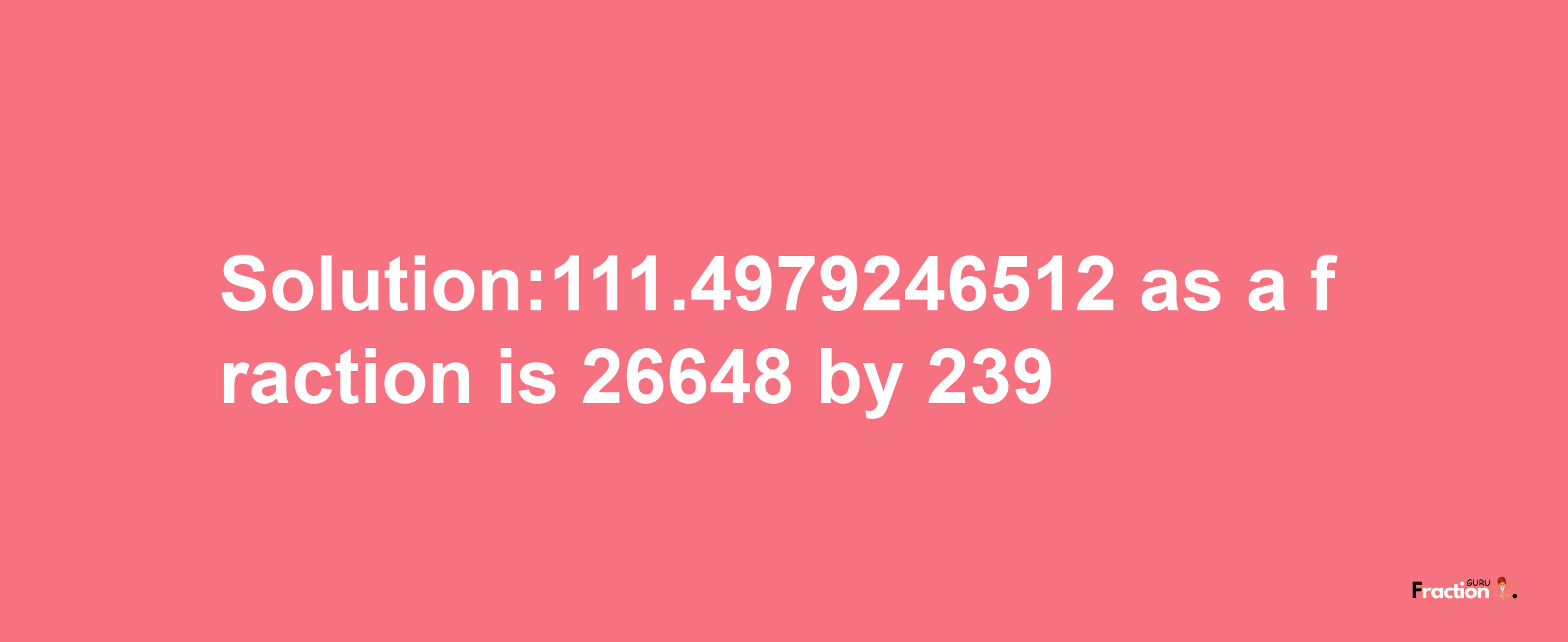 Solution:111.4979246512 as a fraction is 26648/239