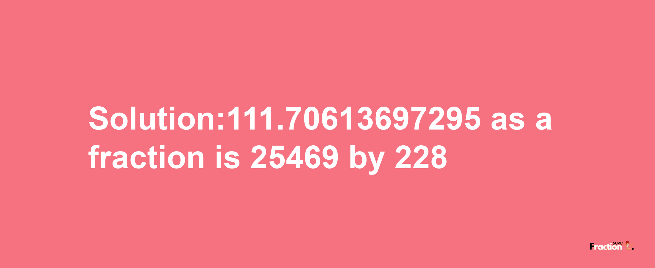 Solution:111.70613697295 as a fraction is 25469/228