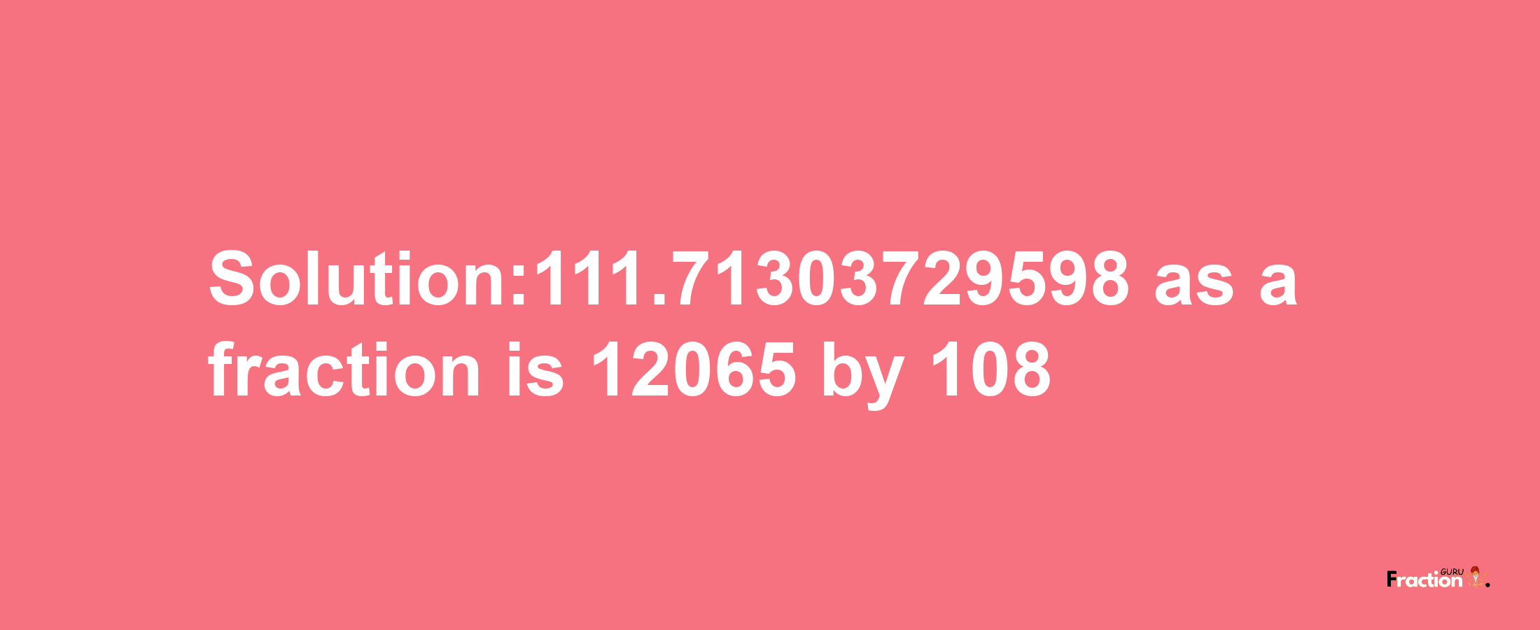 Solution:111.71303729598 as a fraction is 12065/108