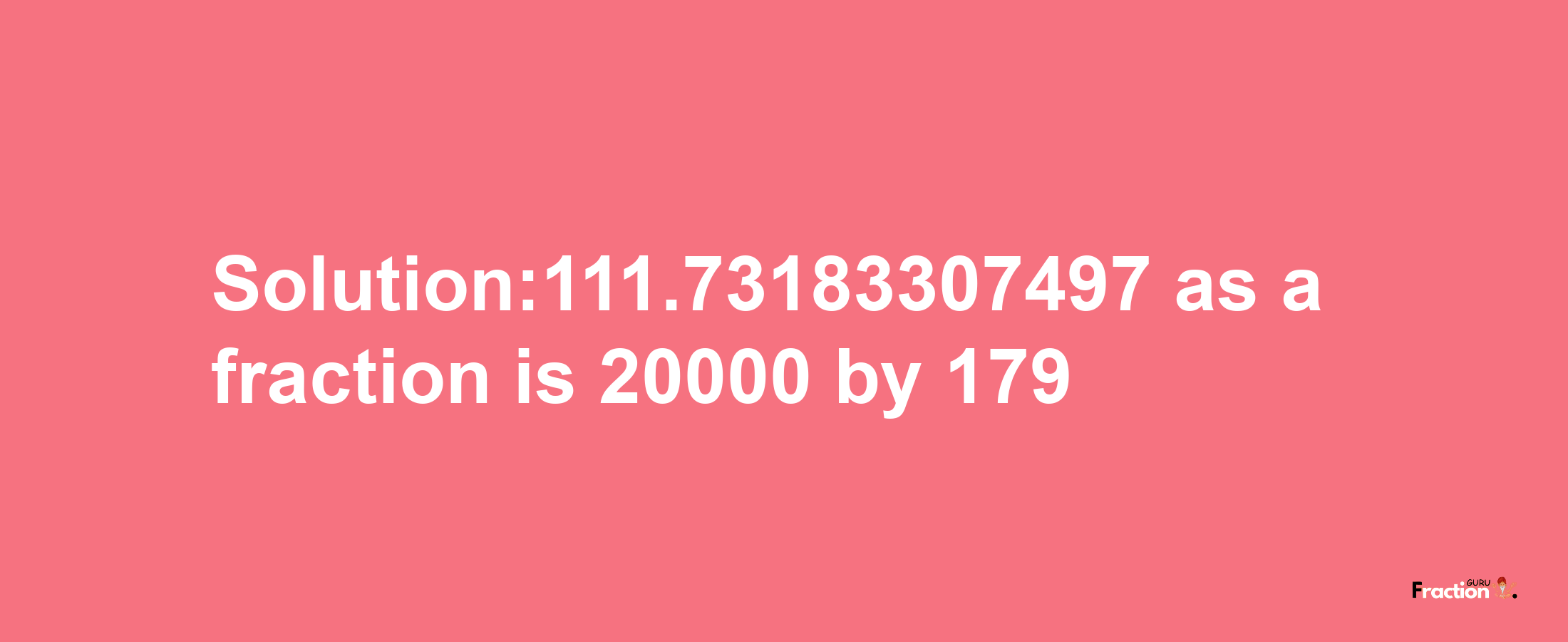 Solution:111.73183307497 as a fraction is 20000/179