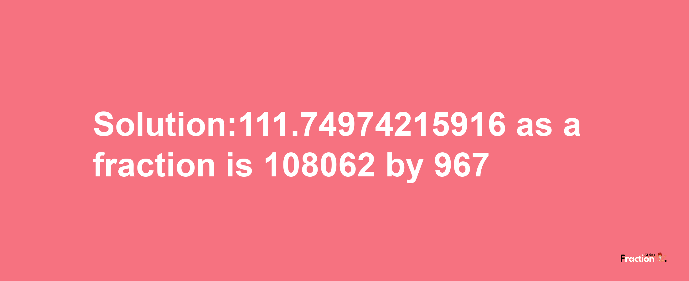 Solution:111.74974215916 as a fraction is 108062/967