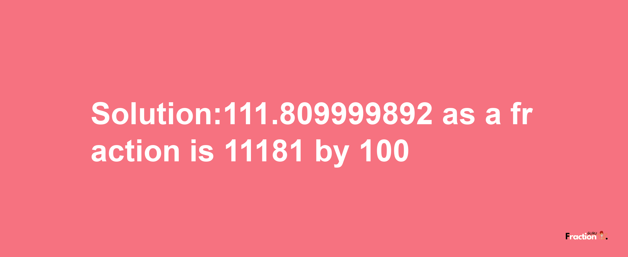 Solution:111.809999892 as a fraction is 11181/100