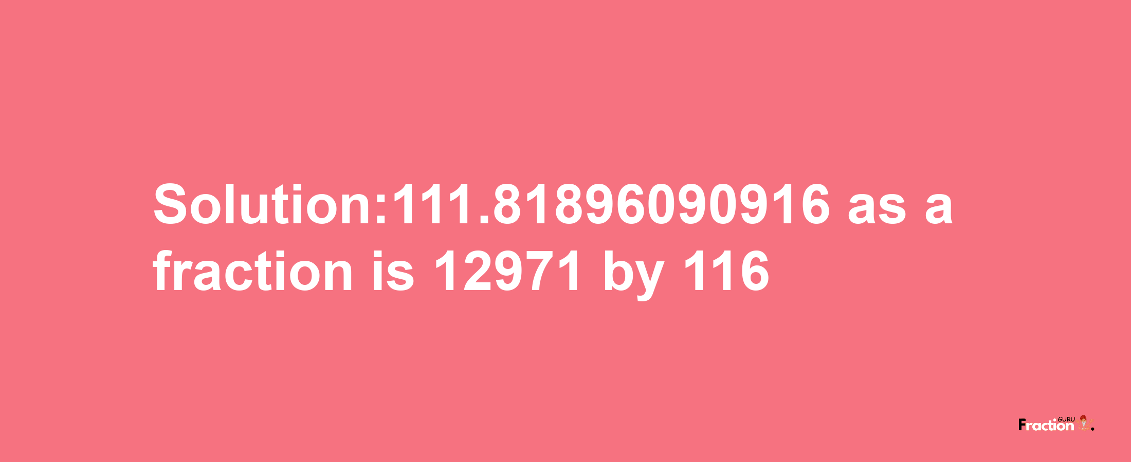 Solution:111.81896090916 as a fraction is 12971/116