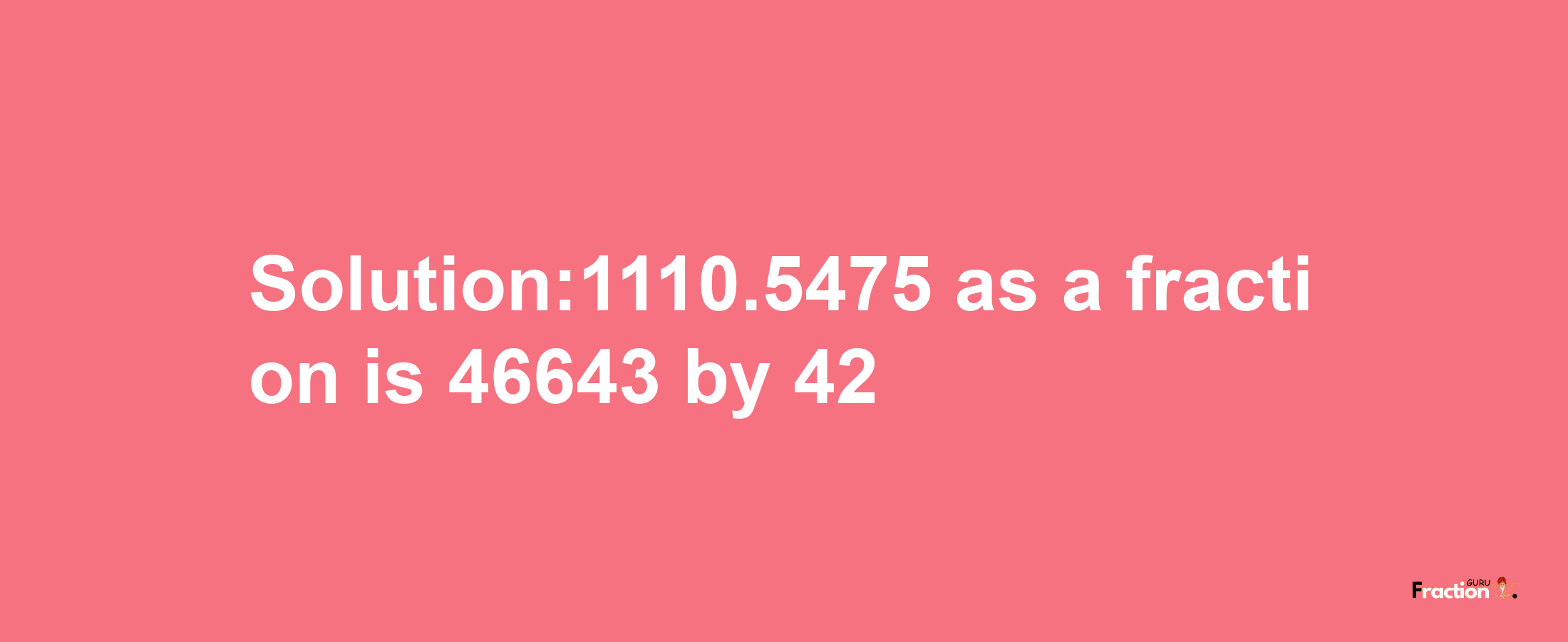 Solution:1110.5475 as a fraction is 46643/42