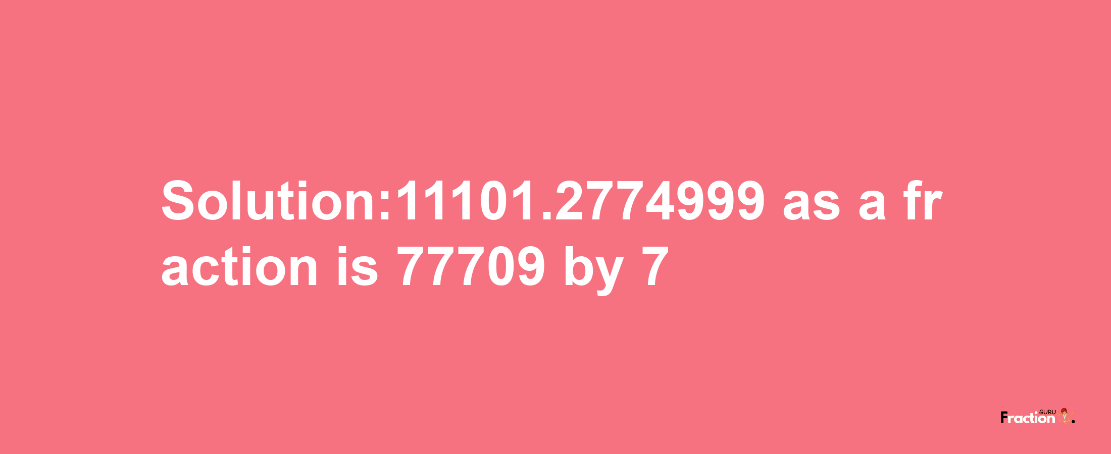 Solution:11101.2774999 as a fraction is 77709/7