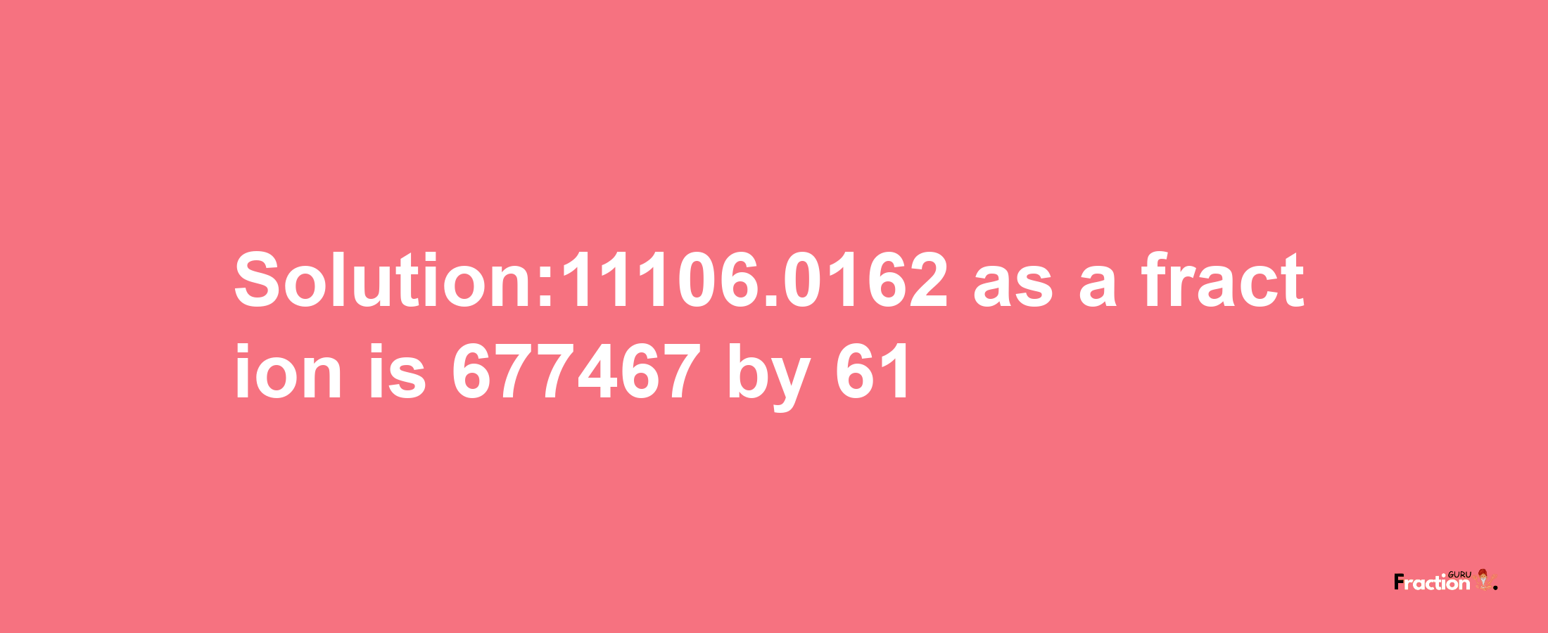 Solution:11106.0162 as a fraction is 677467/61