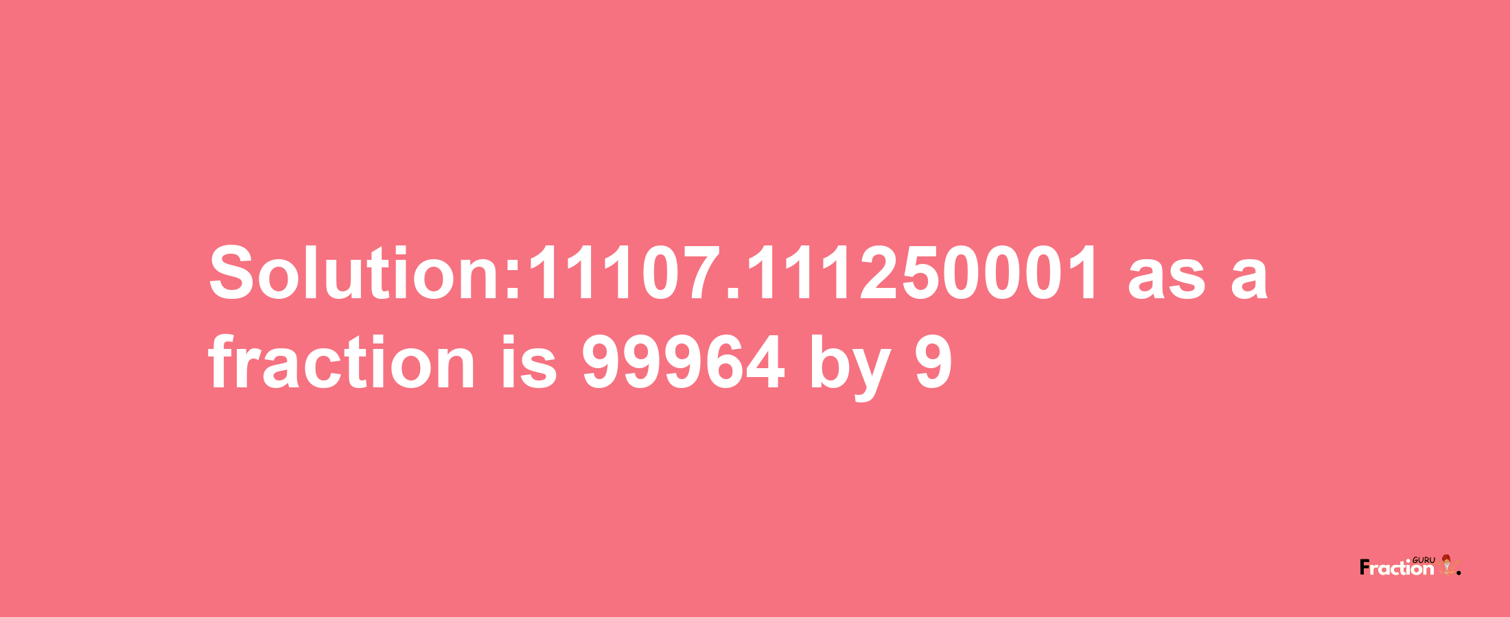 Solution:11107.111250001 as a fraction is 99964/9