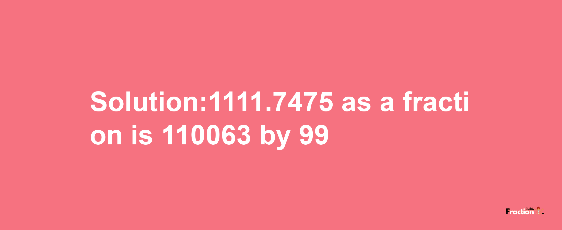 Solution:1111.7475 as a fraction is 110063/99