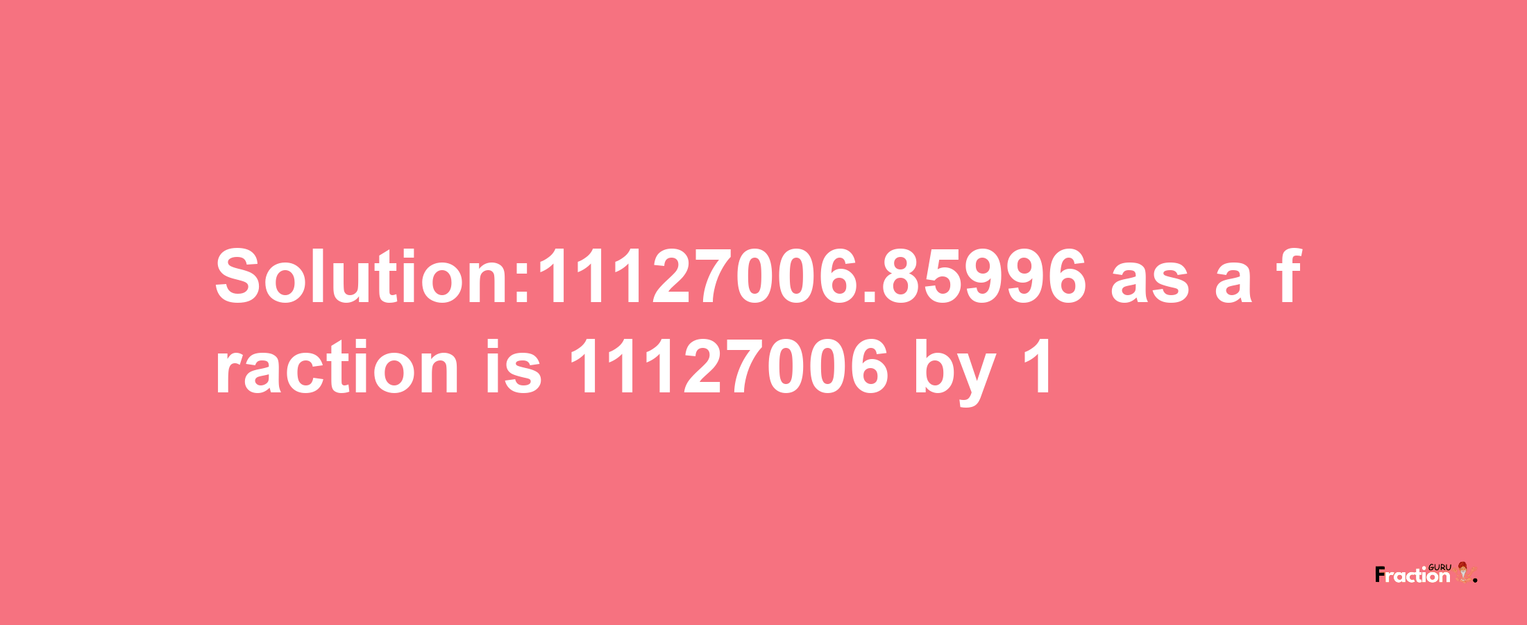 Solution:11127006.85996 as a fraction is 11127006/1