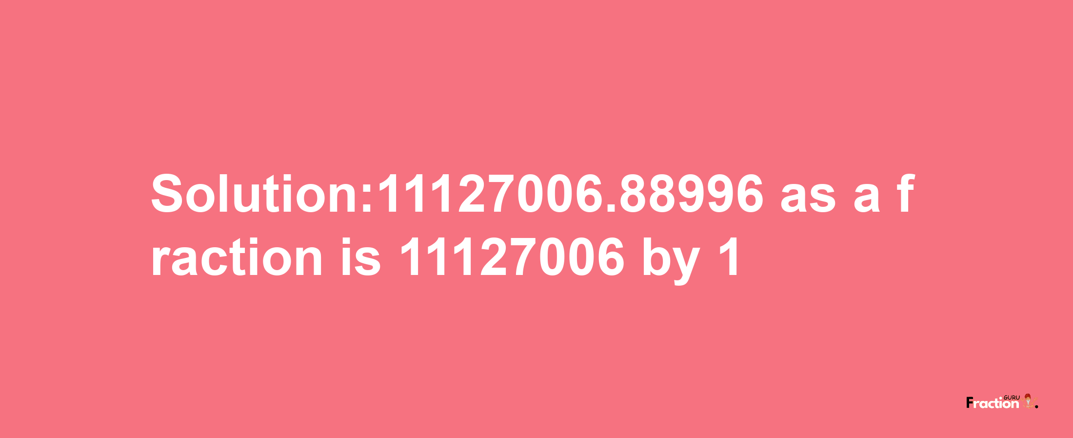 Solution:11127006.88996 as a fraction is 11127006/1