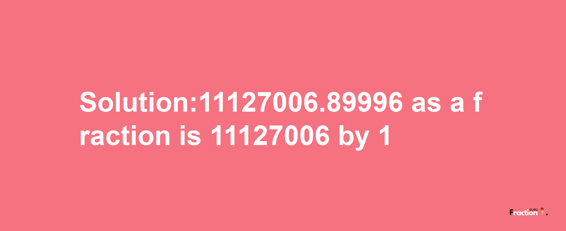 Solution:11127006.89996 as a fraction is 11127006/1