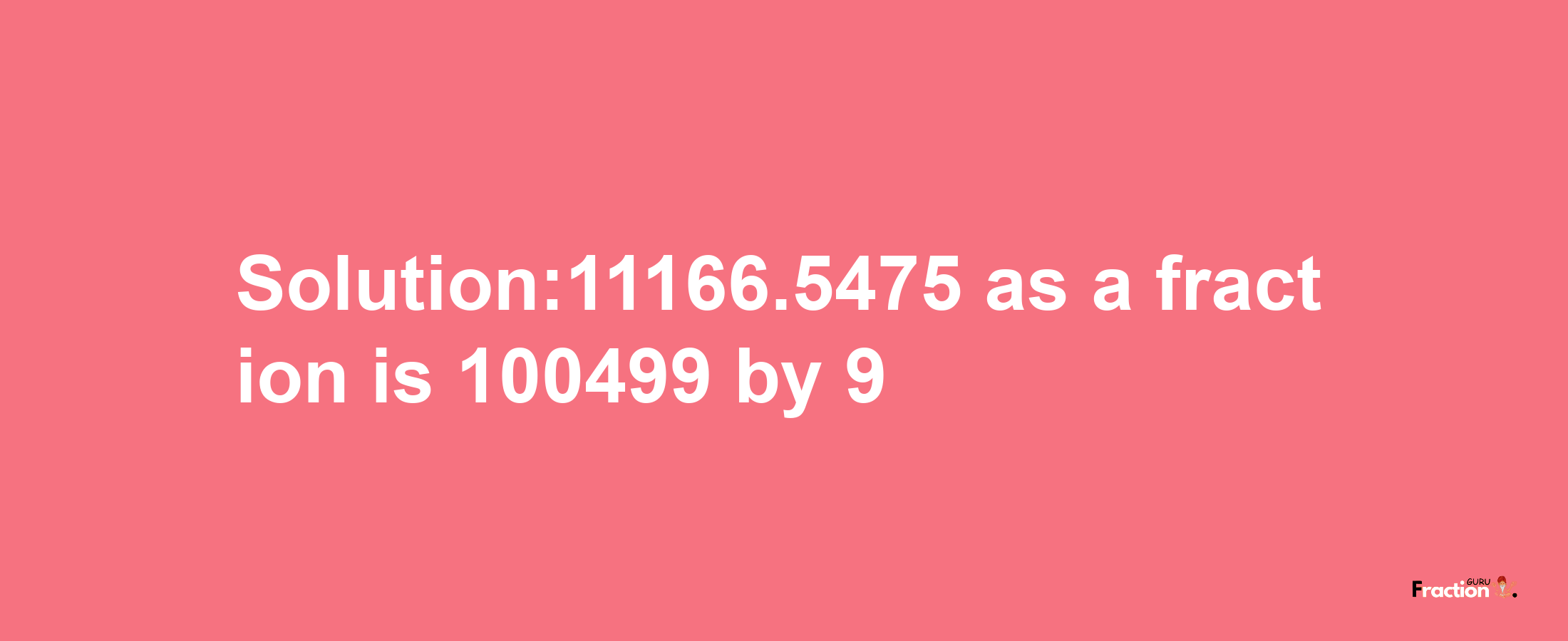 Solution:11166.5475 as a fraction is 100499/9