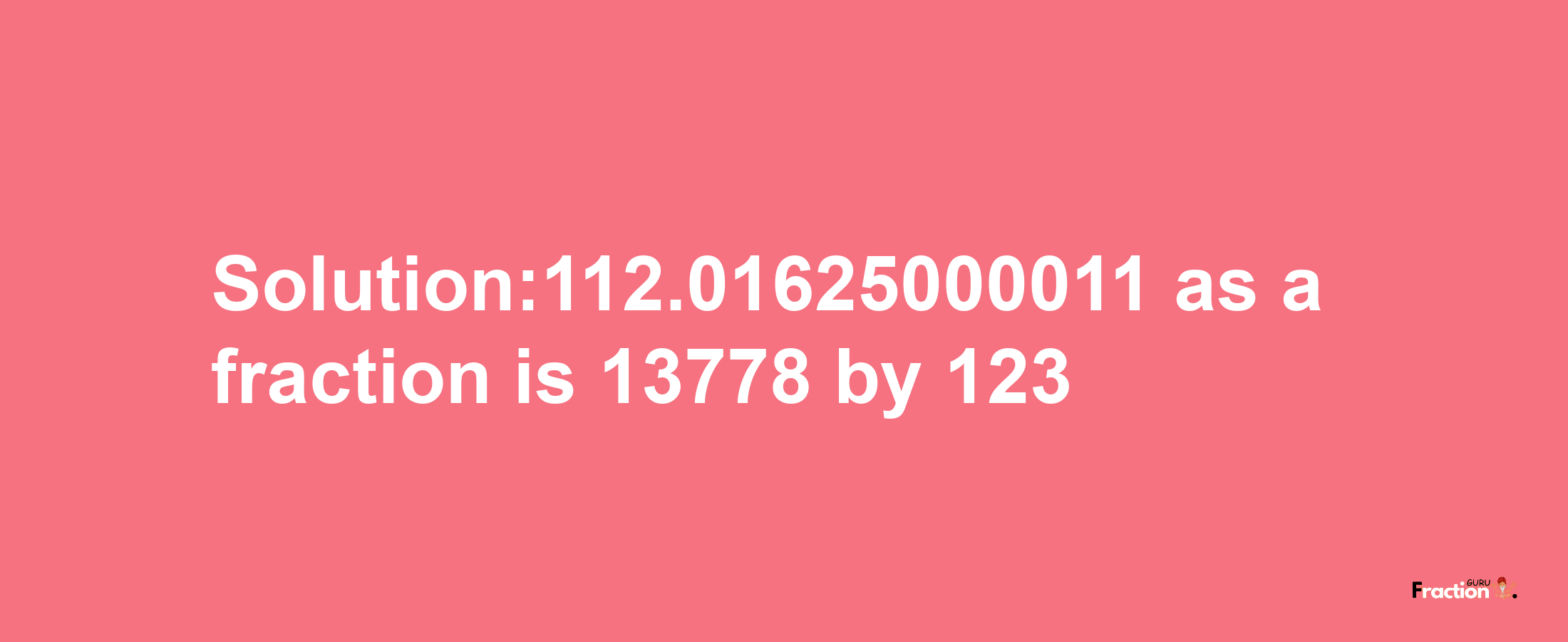 Solution:112.01625000011 as a fraction is 13778/123