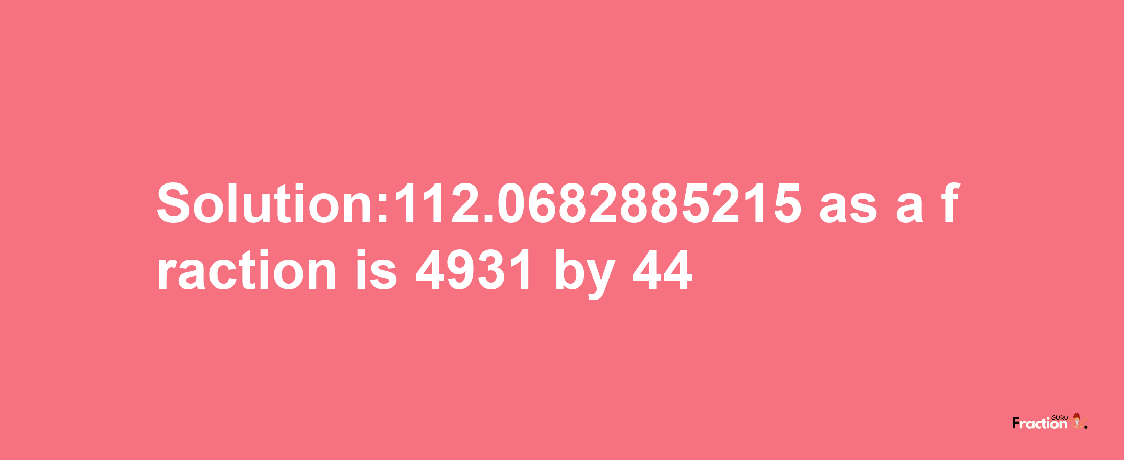 Solution:112.0682885215 as a fraction is 4931/44