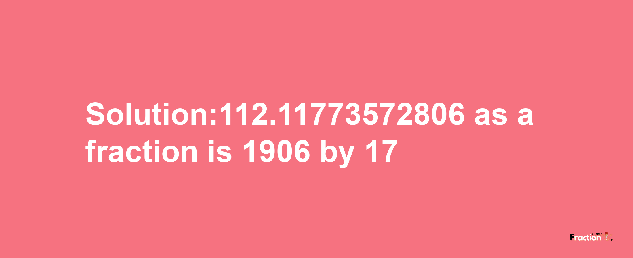 Solution:112.11773572806 as a fraction is 1906/17