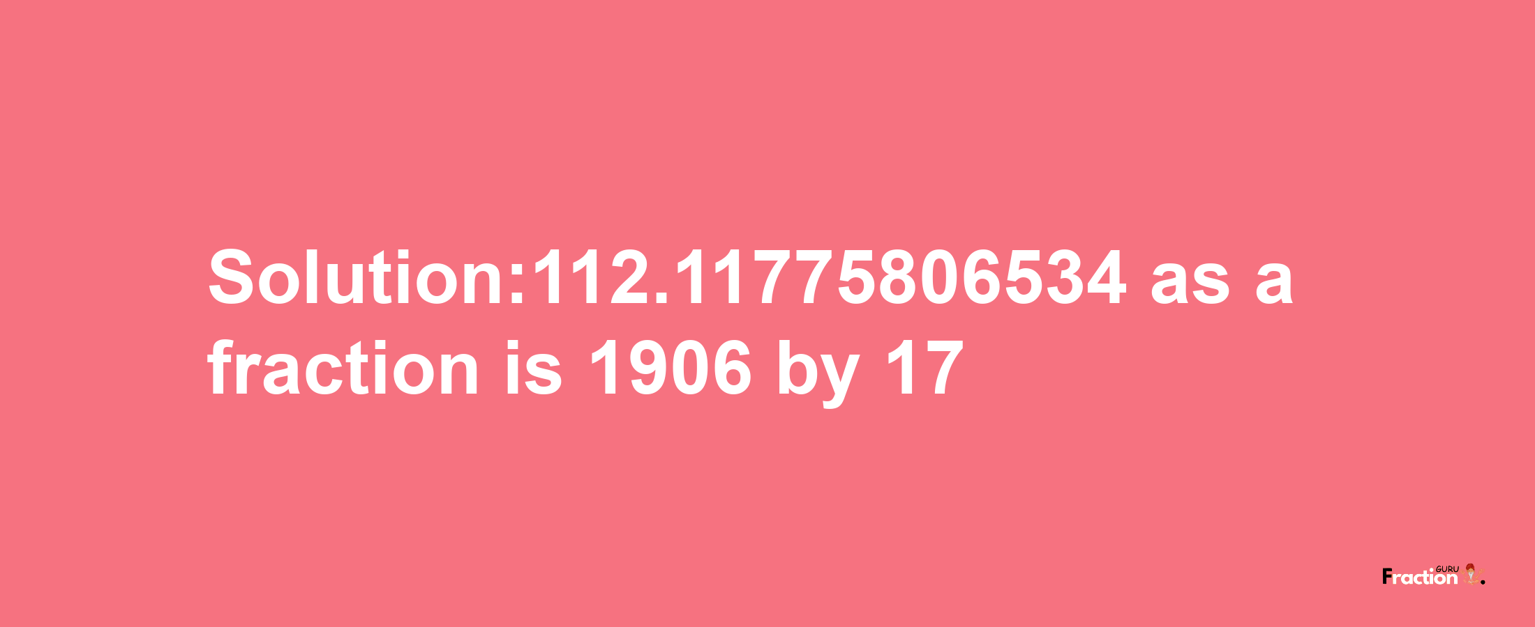 Solution:112.11775806534 as a fraction is 1906/17