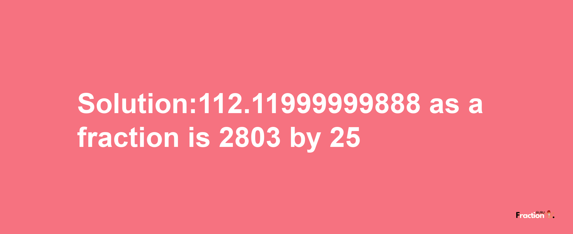 Solution:112.11999999888 as a fraction is 2803/25