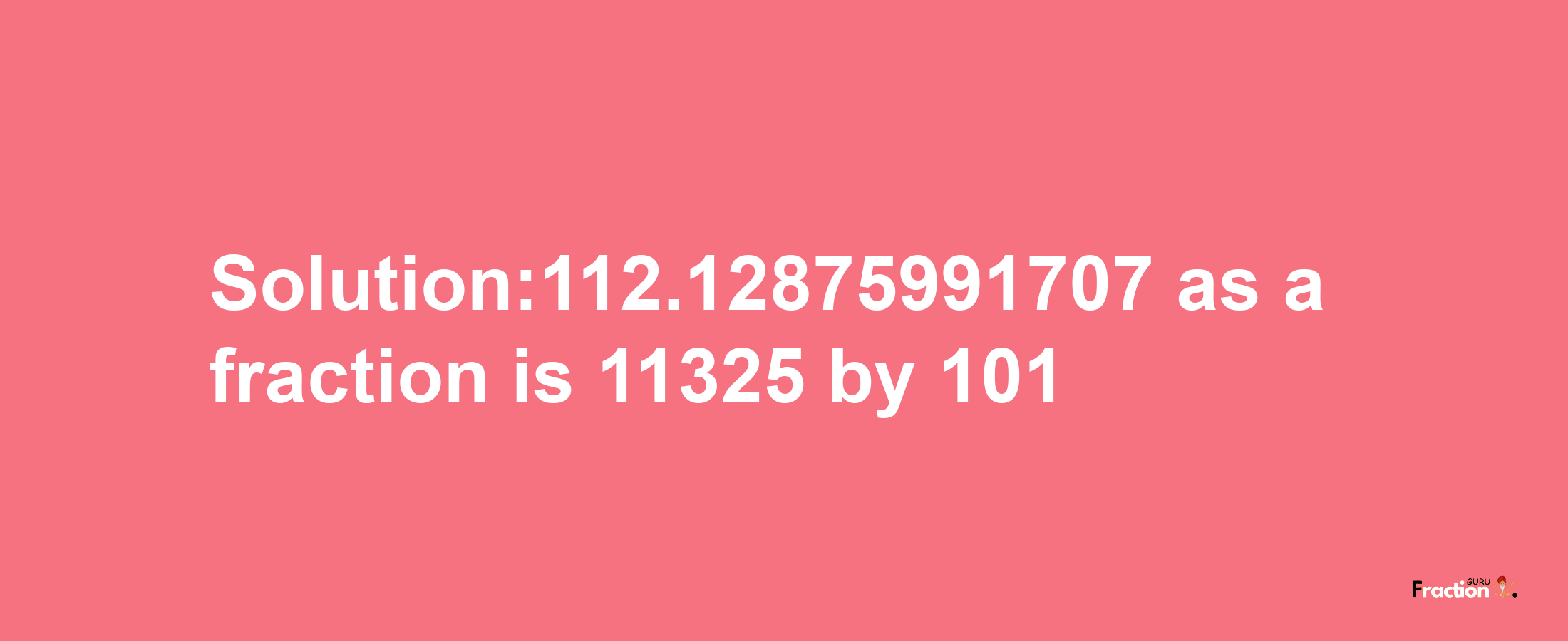 Solution:112.12875991707 as a fraction is 11325/101