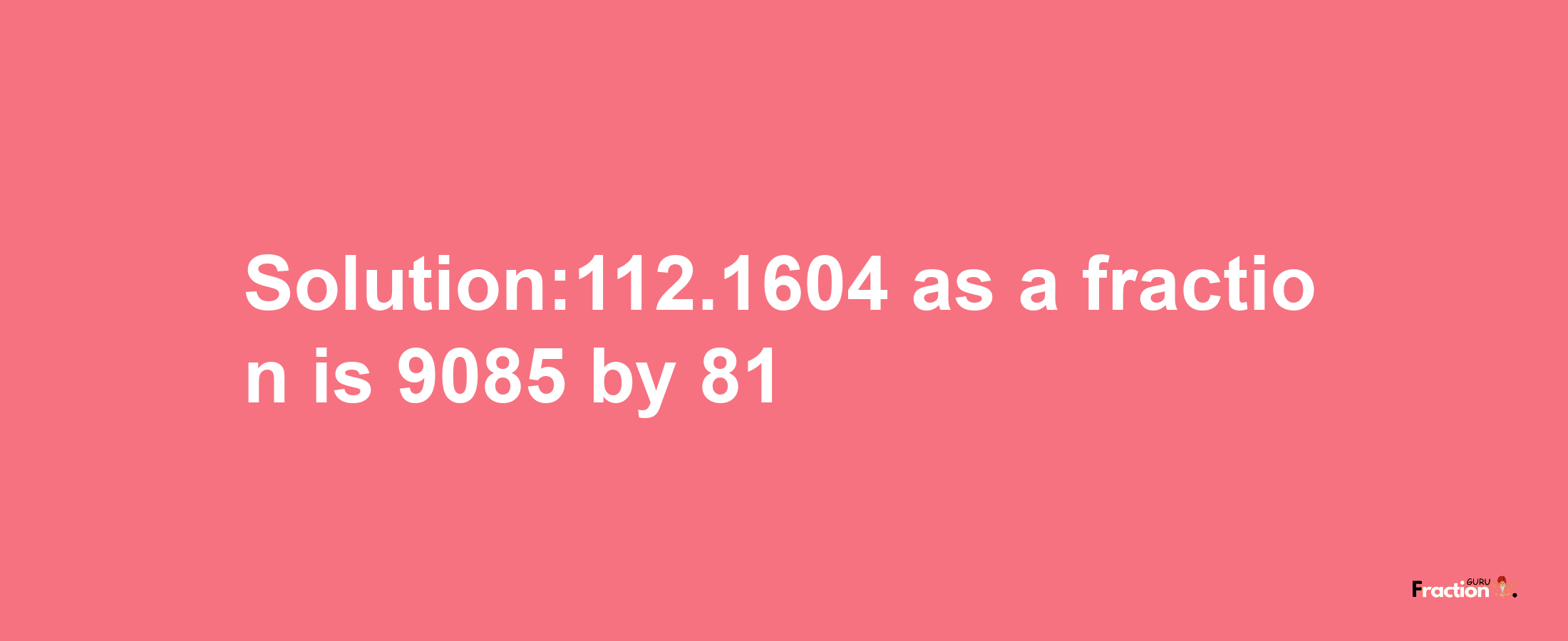 Solution:112.1604 as a fraction is 9085/81