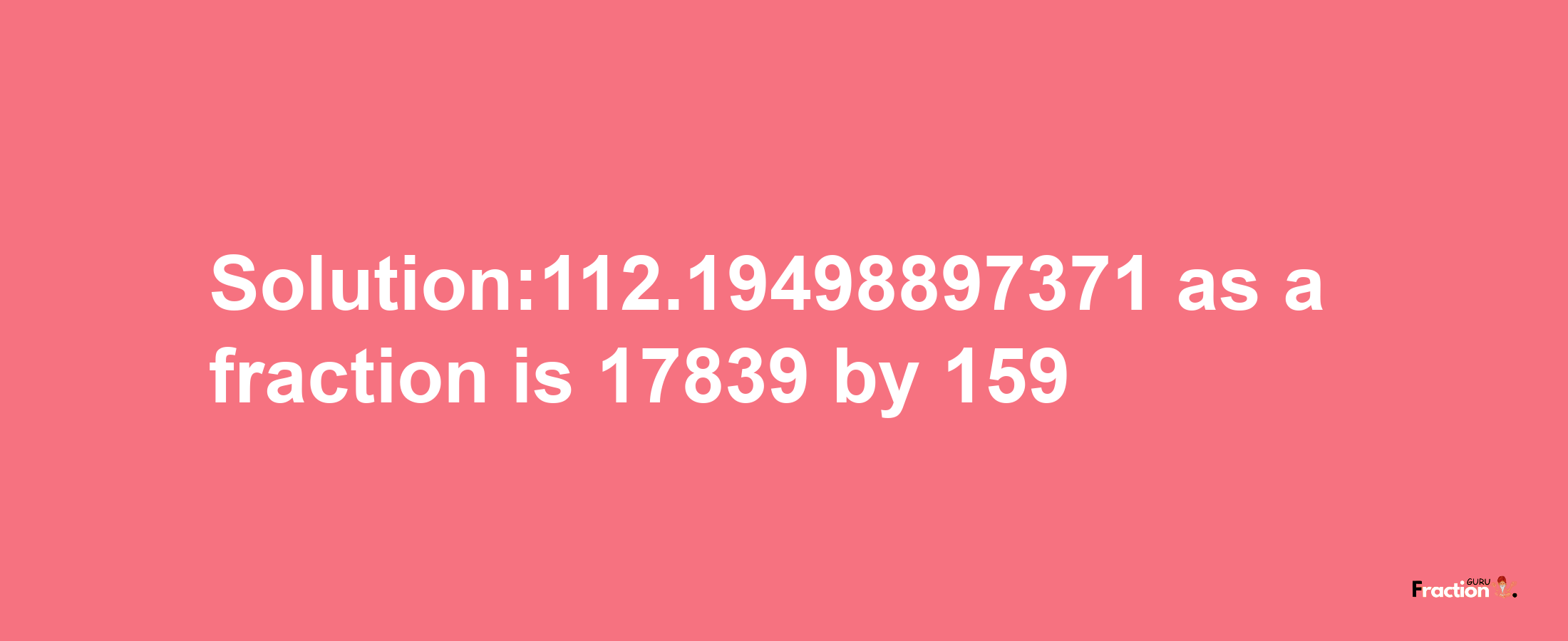 Solution:112.19498897371 as a fraction is 17839/159