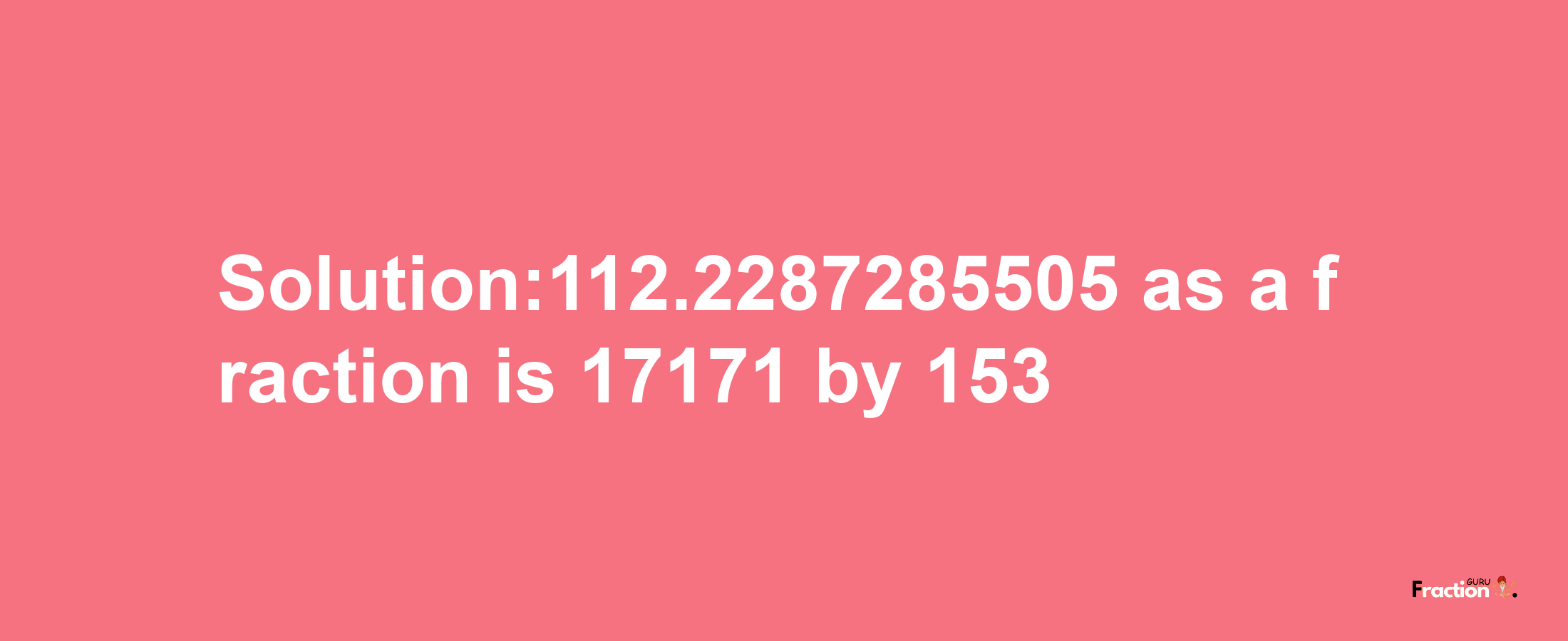 Solution:112.2287285505 as a fraction is 17171/153