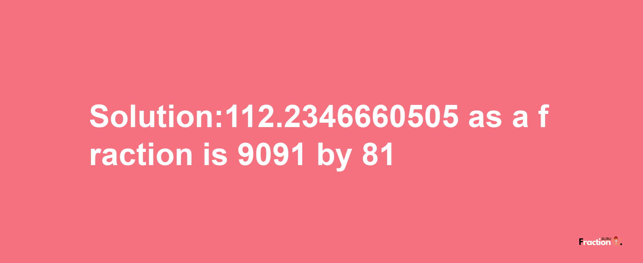 Solution:112.2346660505 as a fraction is 9091/81