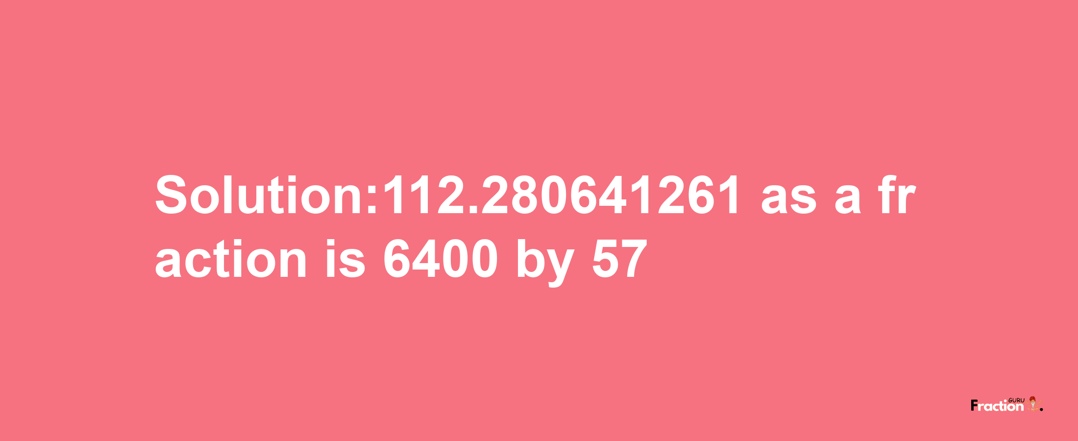 Solution:112.280641261 as a fraction is 6400/57