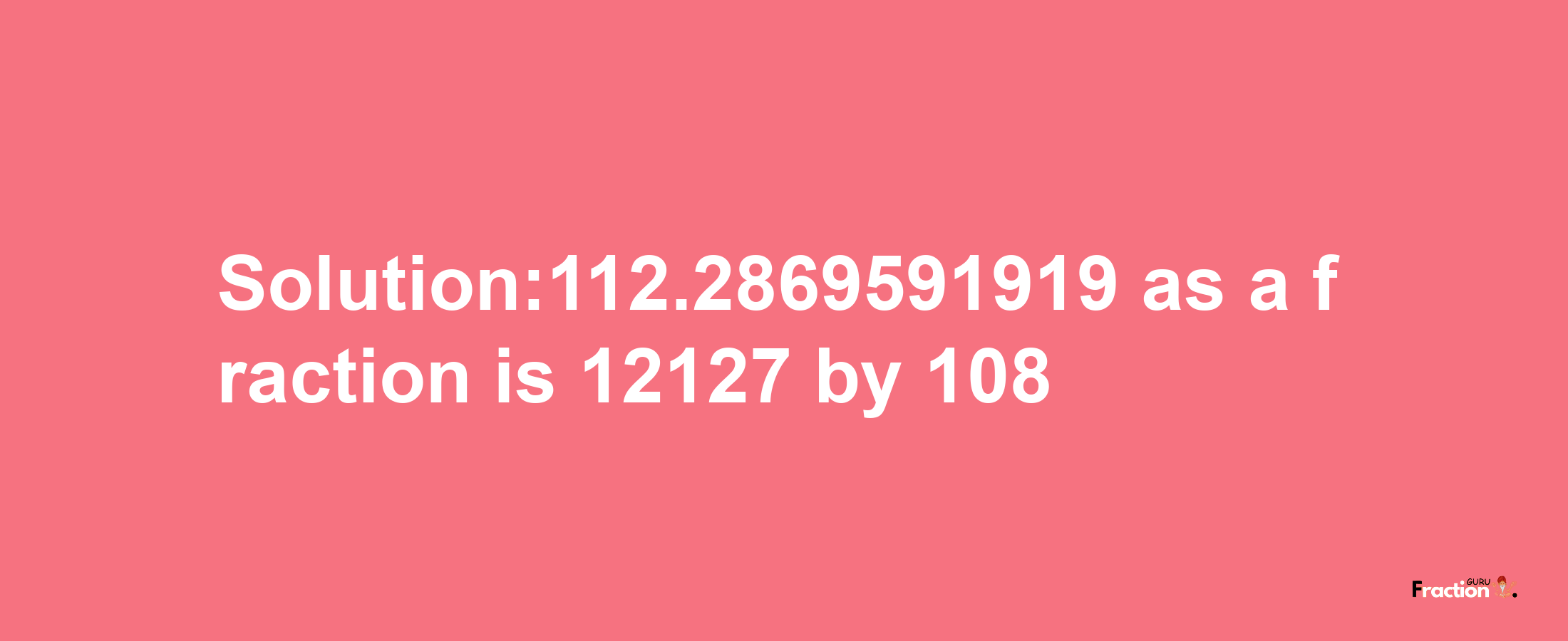 Solution:112.2869591919 as a fraction is 12127/108