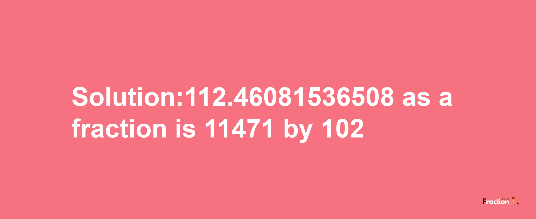 Solution:112.46081536508 as a fraction is 11471/102