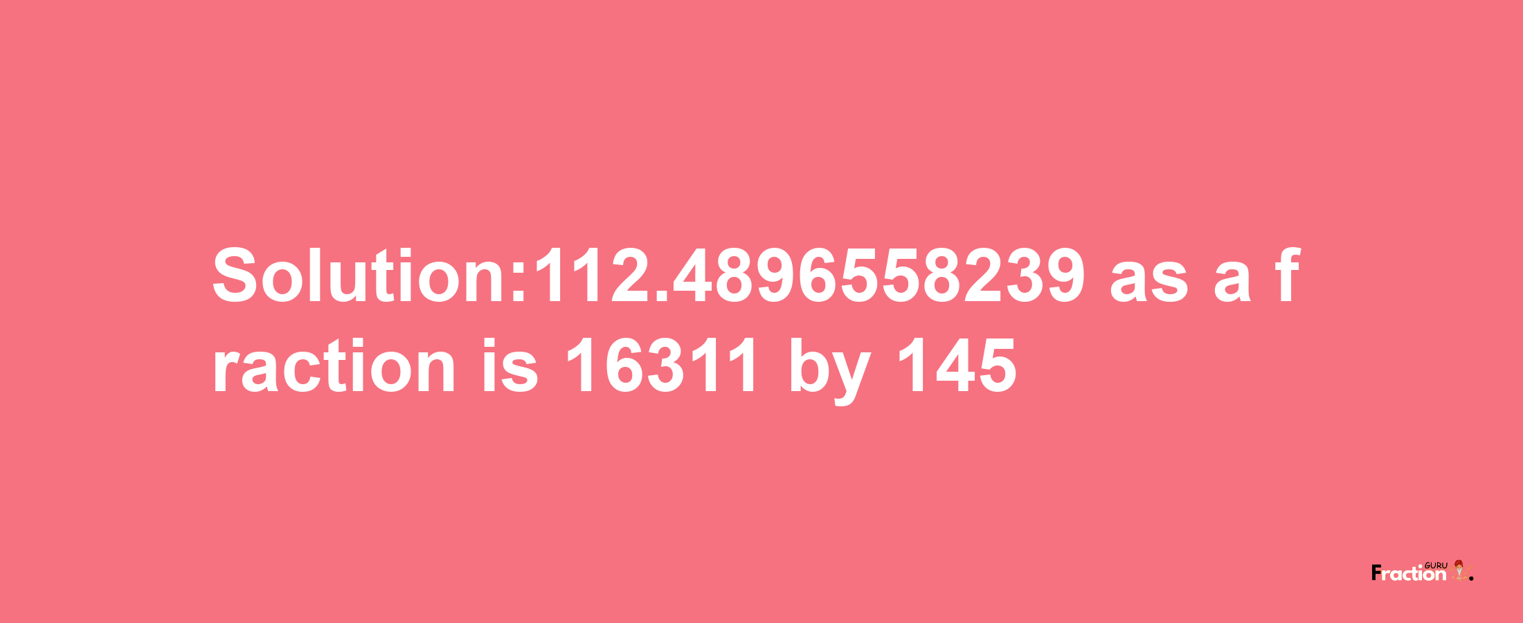 Solution:112.4896558239 as a fraction is 16311/145