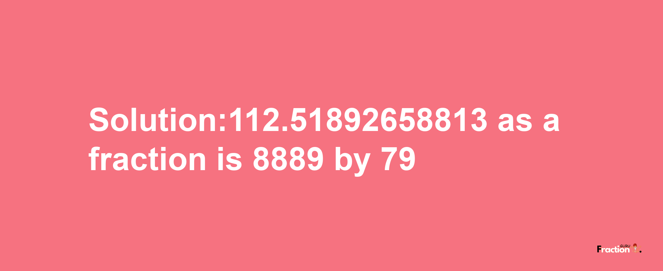 Solution:112.51892658813 as a fraction is 8889/79