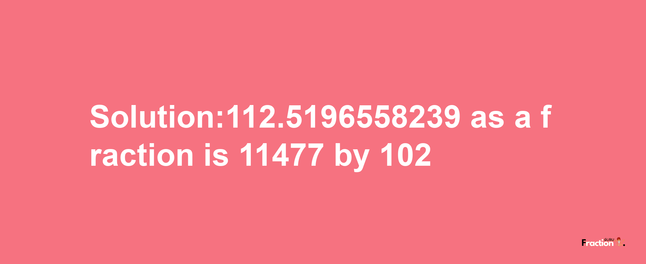 Solution:112.5196558239 as a fraction is 11477/102