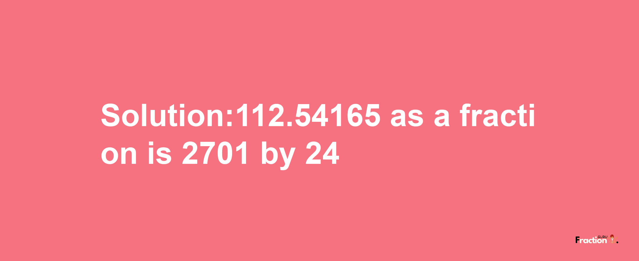 Solution:112.54165 as a fraction is 2701/24