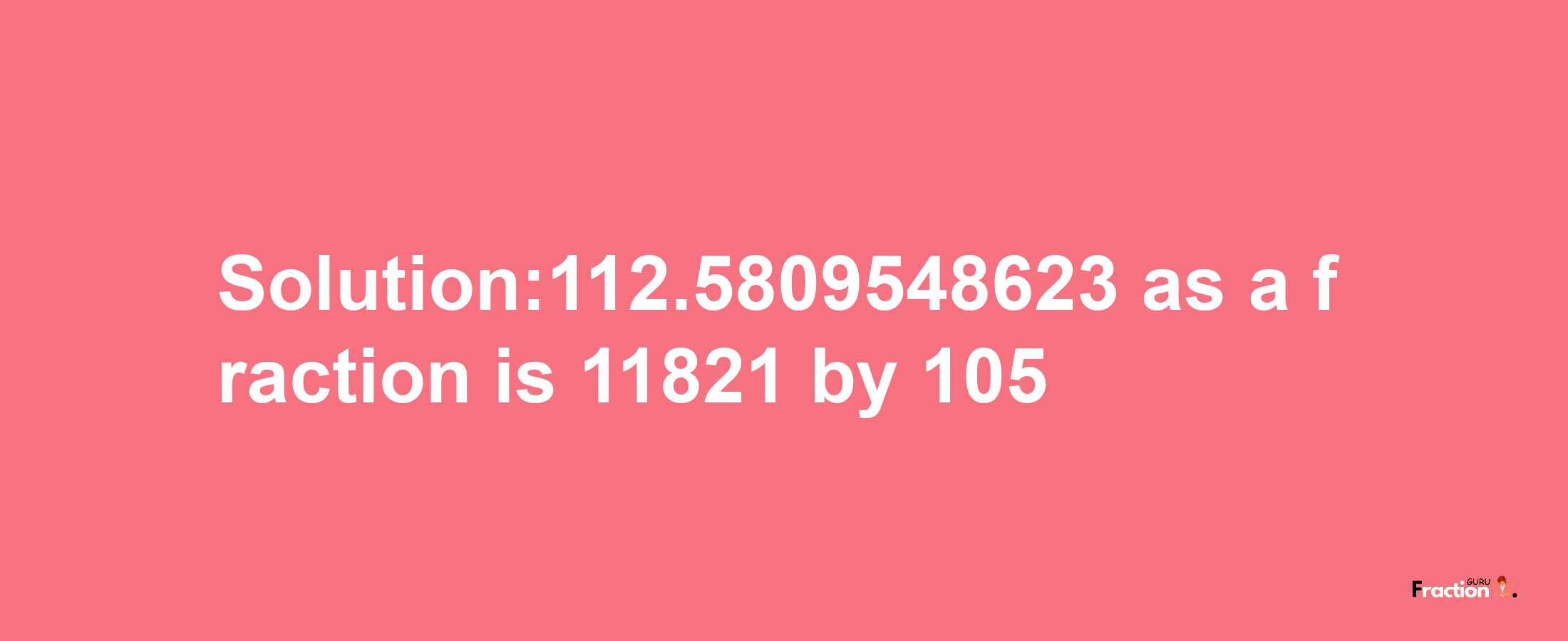 Solution:112.5809548623 as a fraction is 11821/105