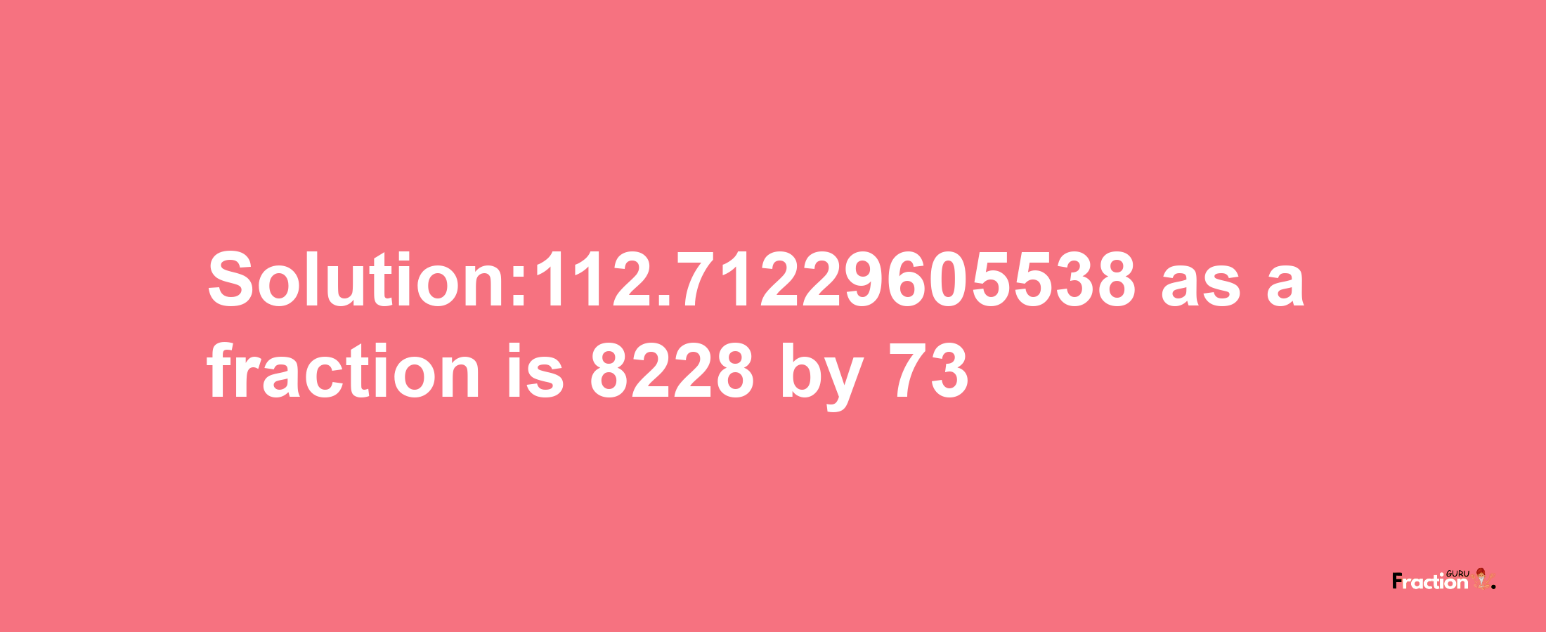 Solution:112.71229605538 as a fraction is 8228/73