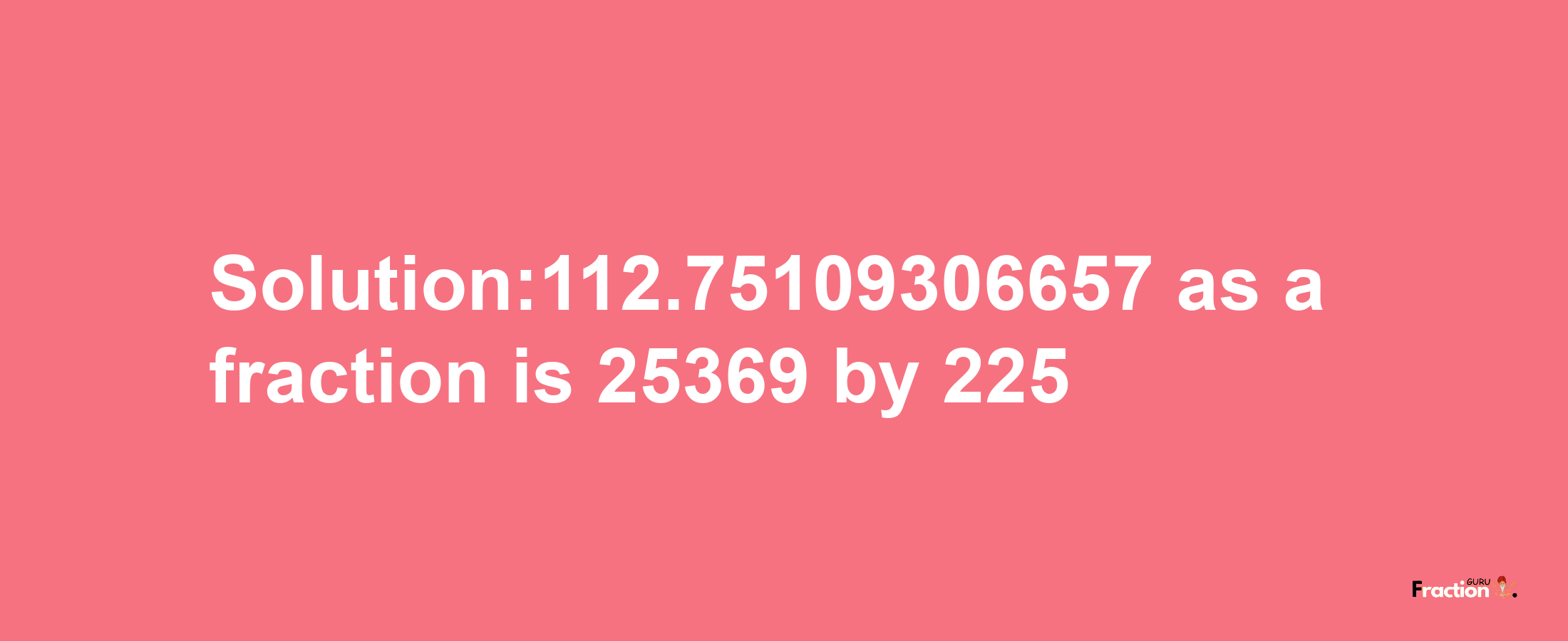 Solution:112.75109306657 as a fraction is 25369/225