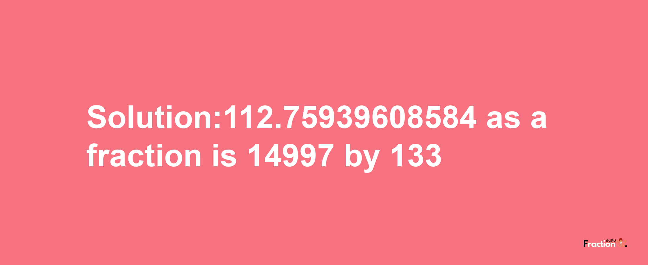 Solution:112.75939608584 as a fraction is 14997/133