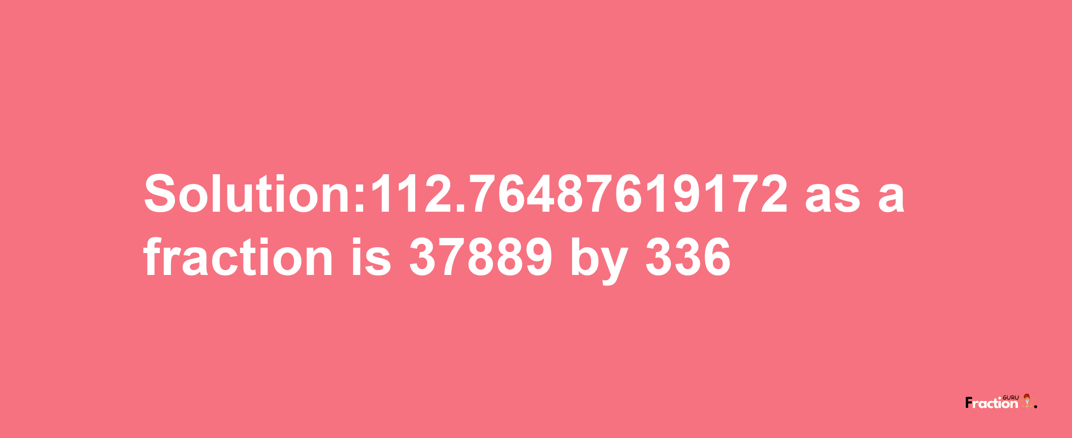 Solution:112.76487619172 as a fraction is 37889/336