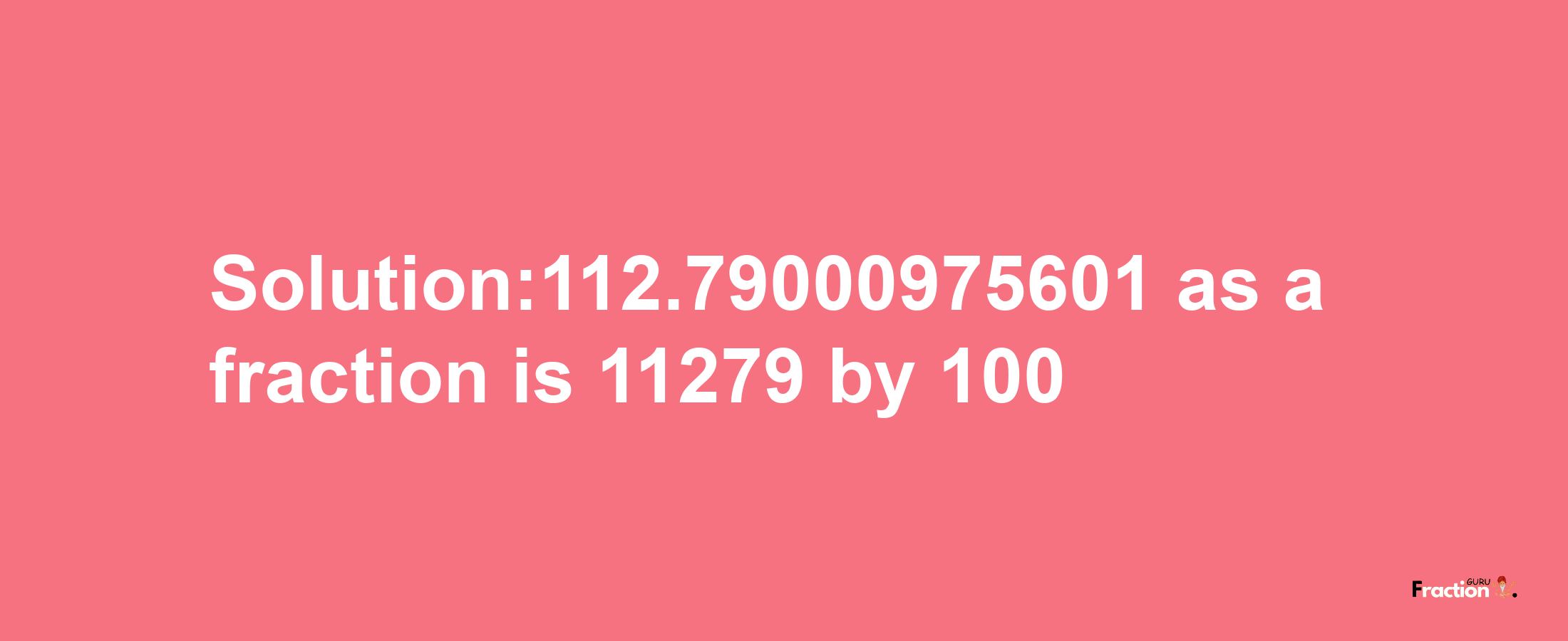 Solution:112.79000975601 as a fraction is 11279/100