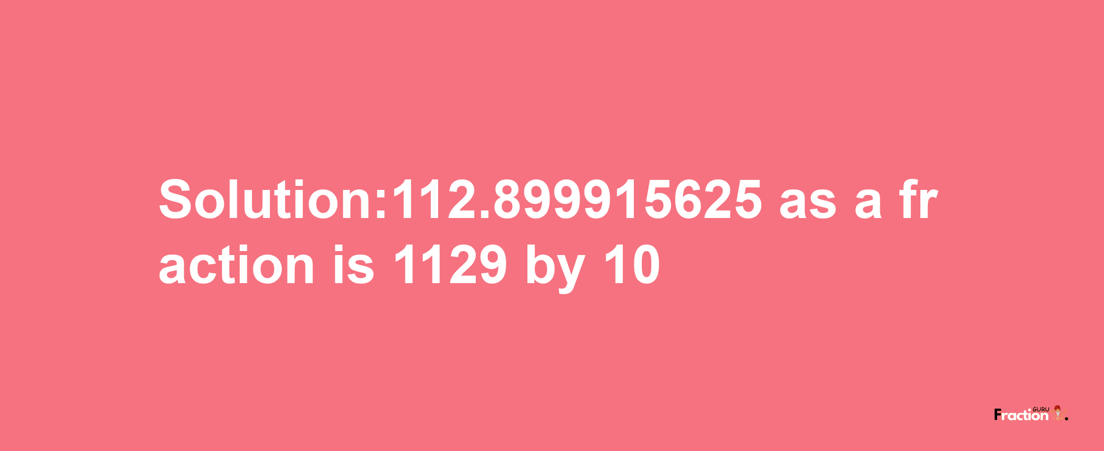 Solution:112.899915625 as a fraction is 1129/10