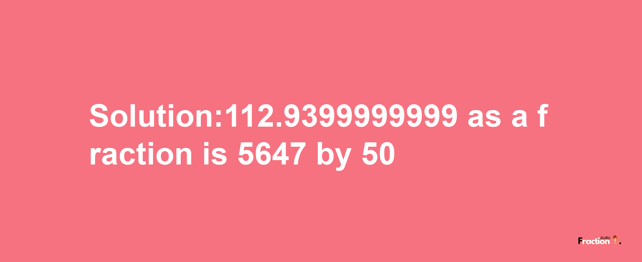 Solution:112.9399999999 as a fraction is 5647/50