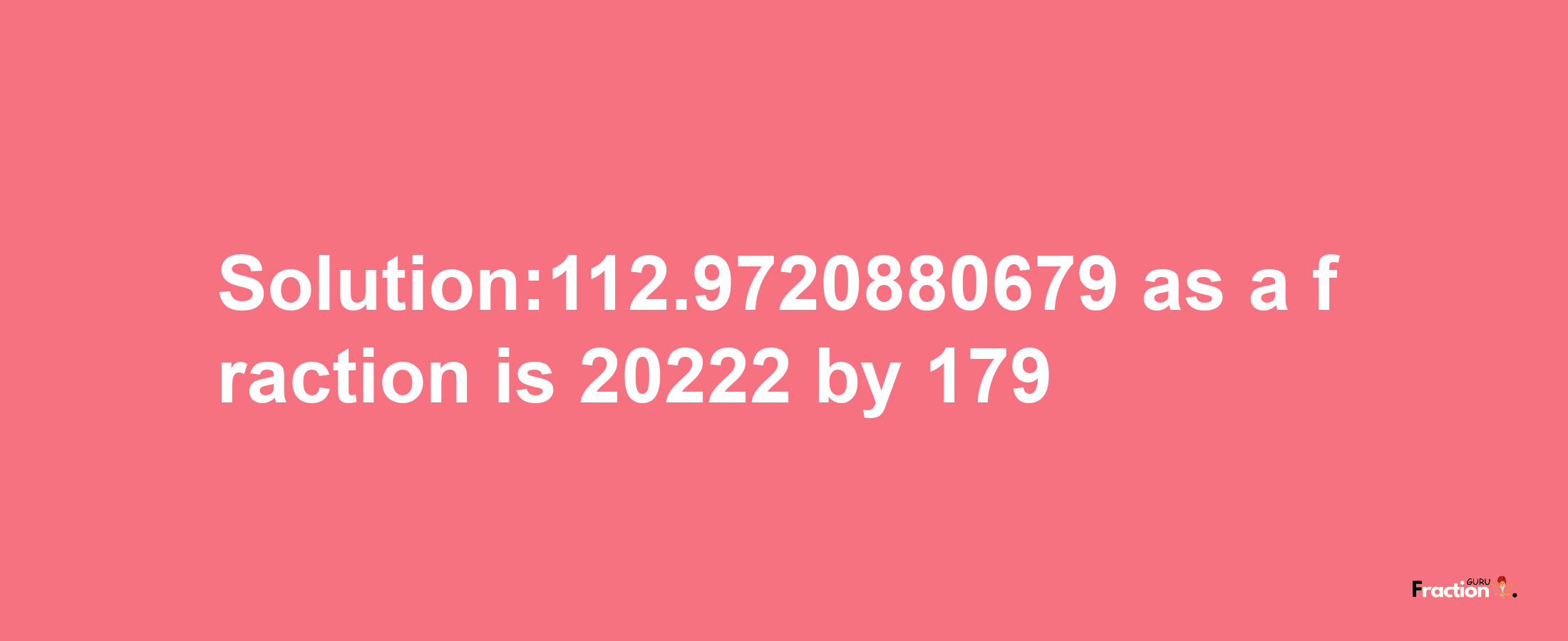 Solution:112.9720880679 as a fraction is 20222/179