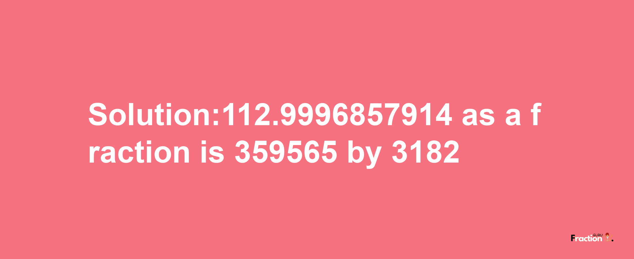 Solution:112.9996857914 as a fraction is 359565/3182