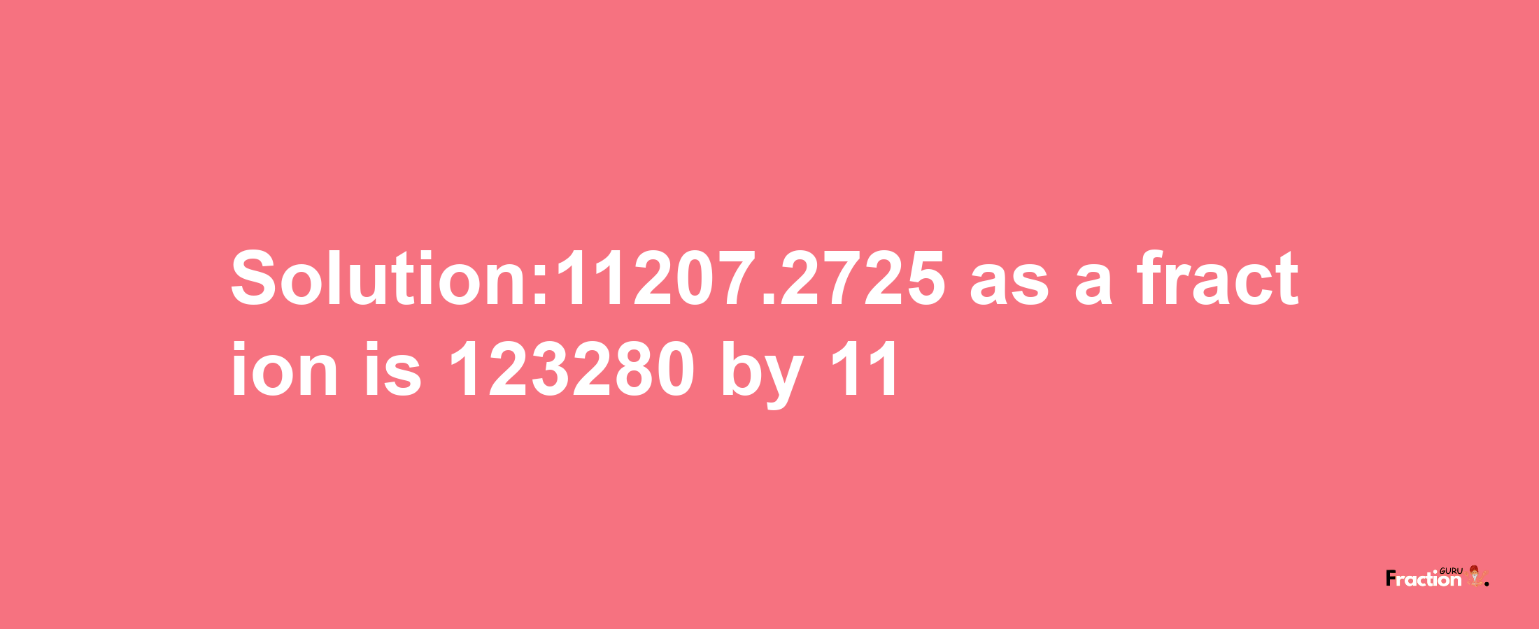 Solution:11207.2725 as a fraction is 123280/11