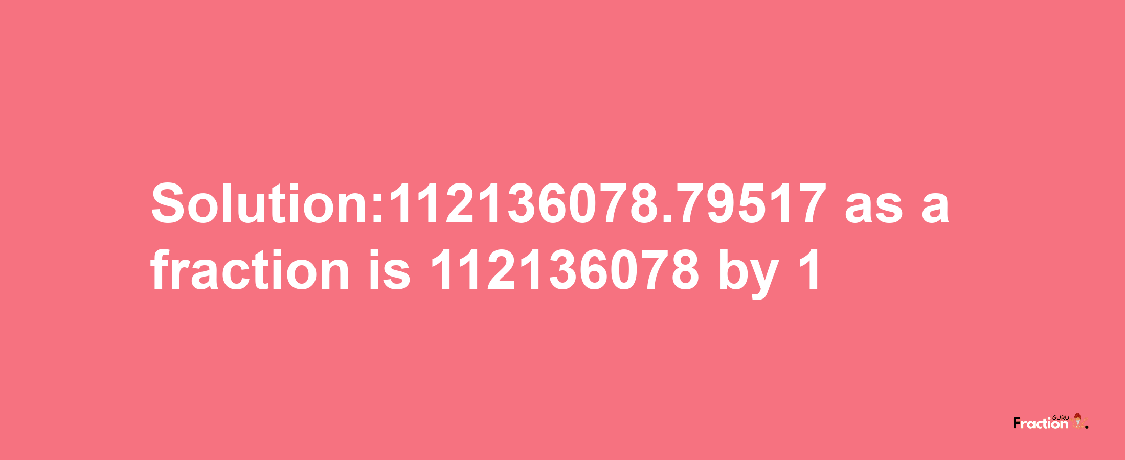 Solution:112136078.79517 as a fraction is 112136078/1