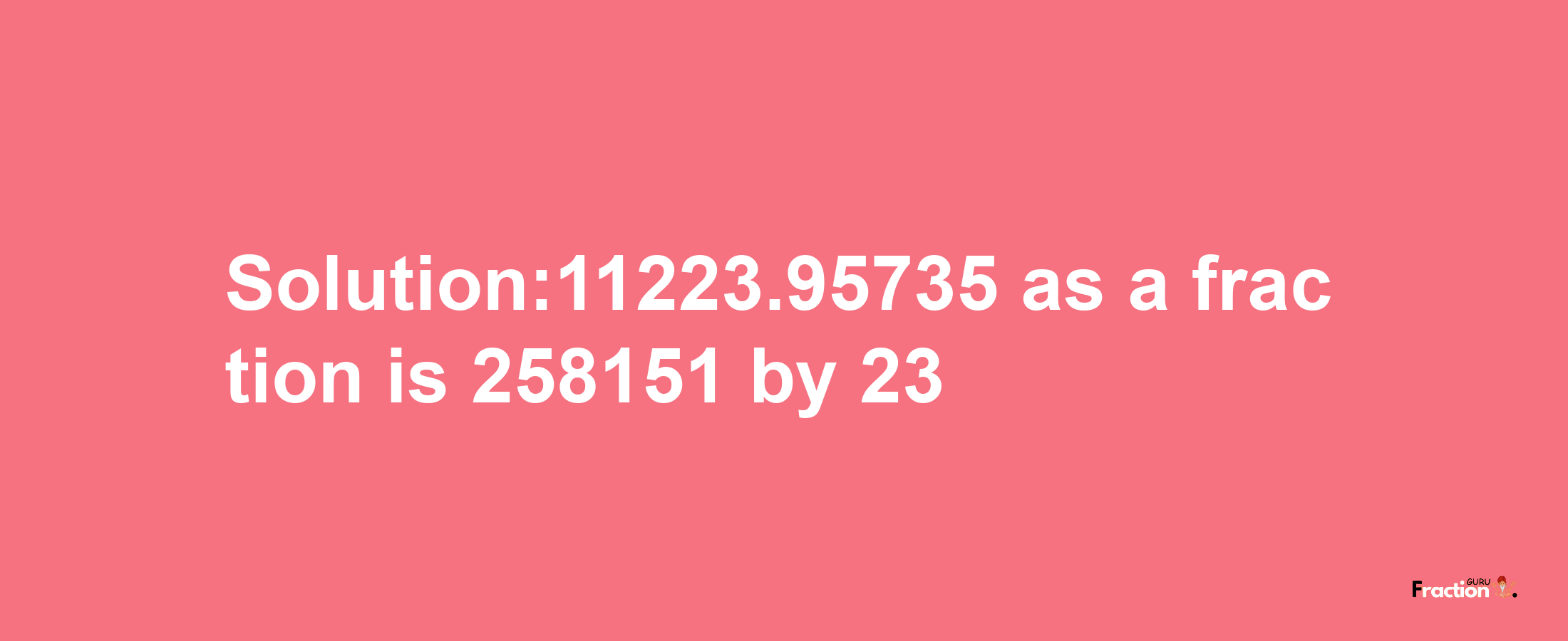 Solution:11223.95735 as a fraction is 258151/23