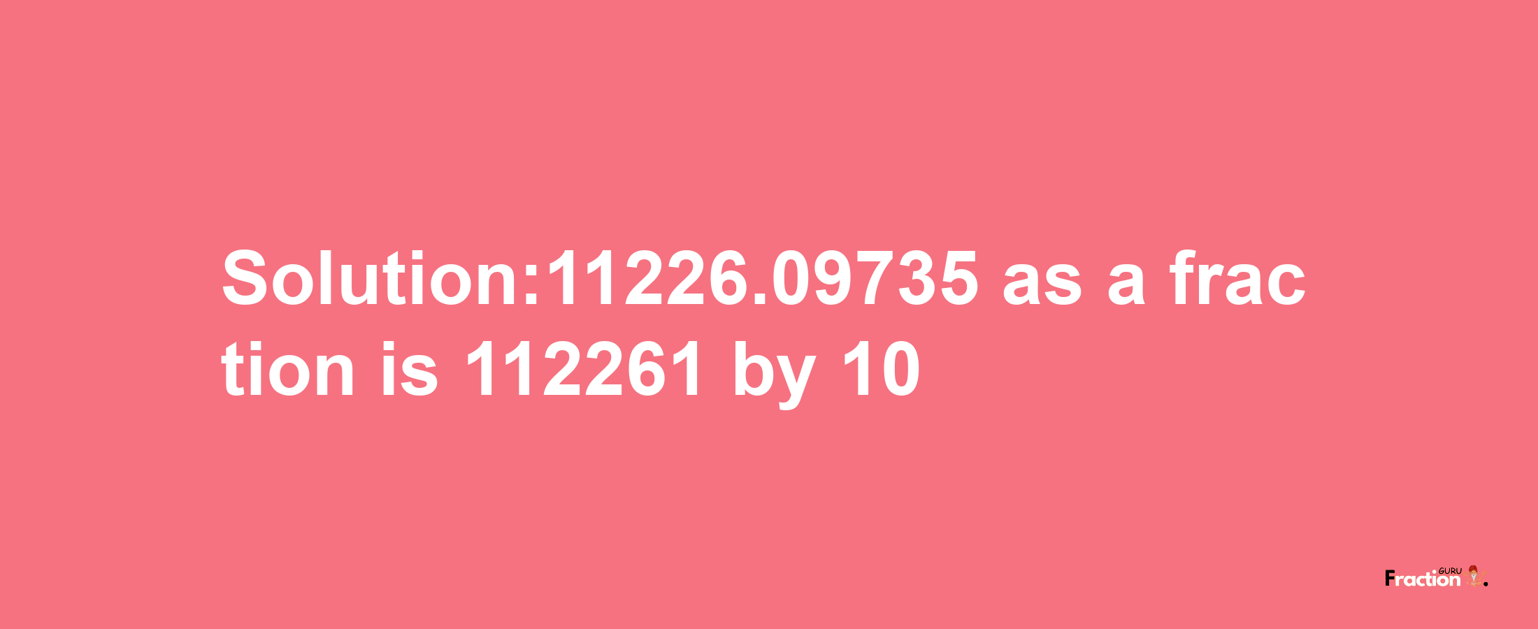 Solution:11226.09735 as a fraction is 112261/10