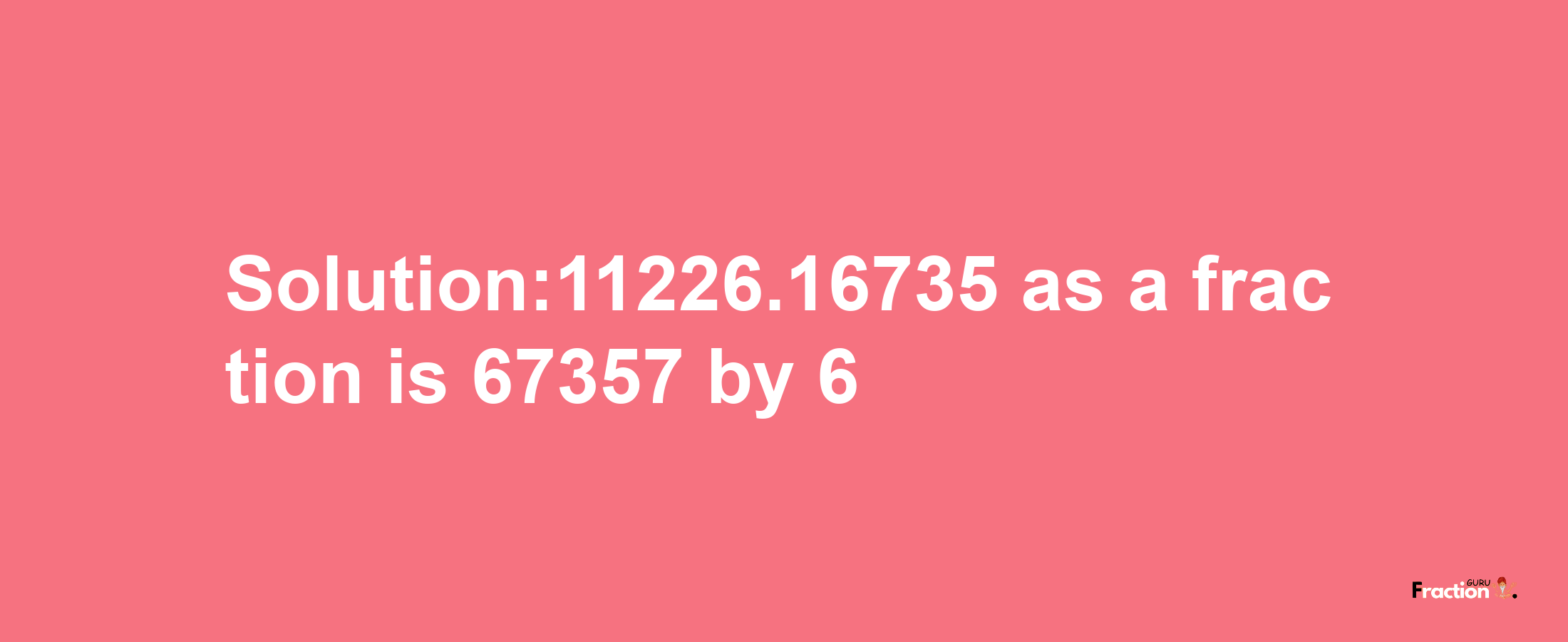 Solution:11226.16735 as a fraction is 67357/6