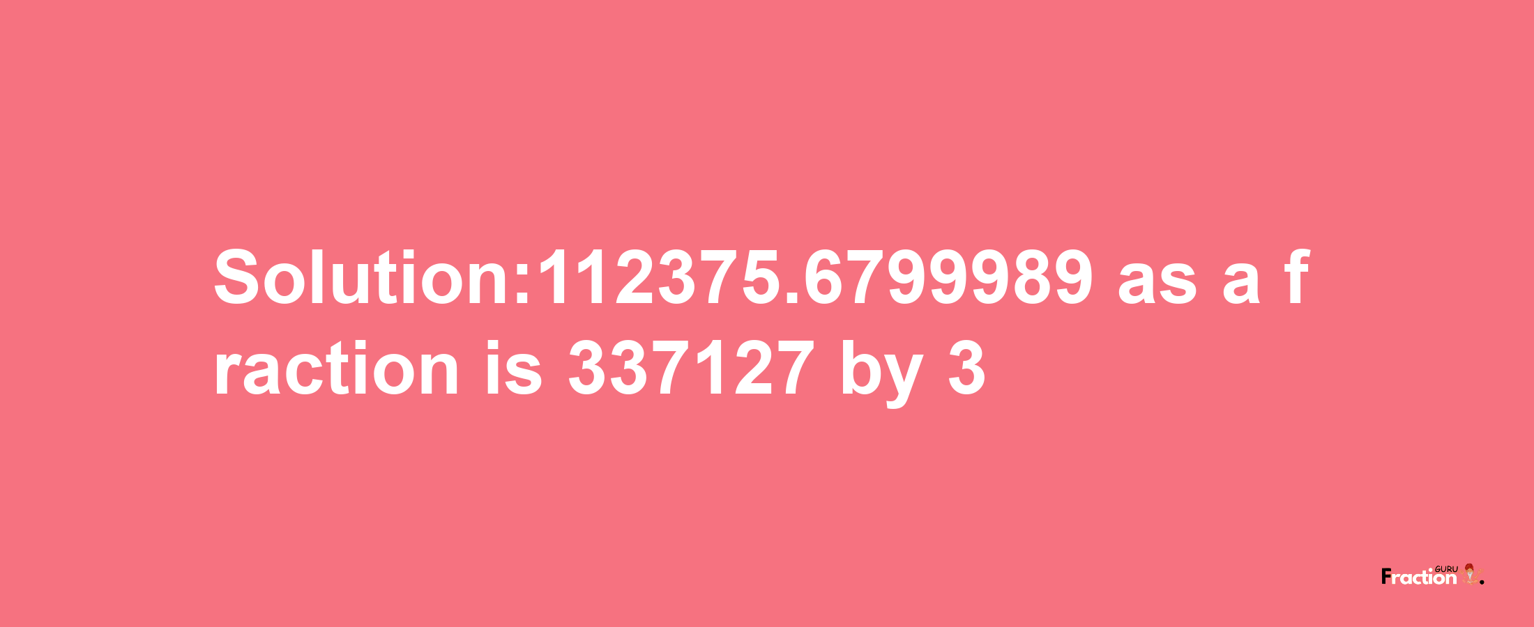 Solution:112375.6799989 as a fraction is 337127/3