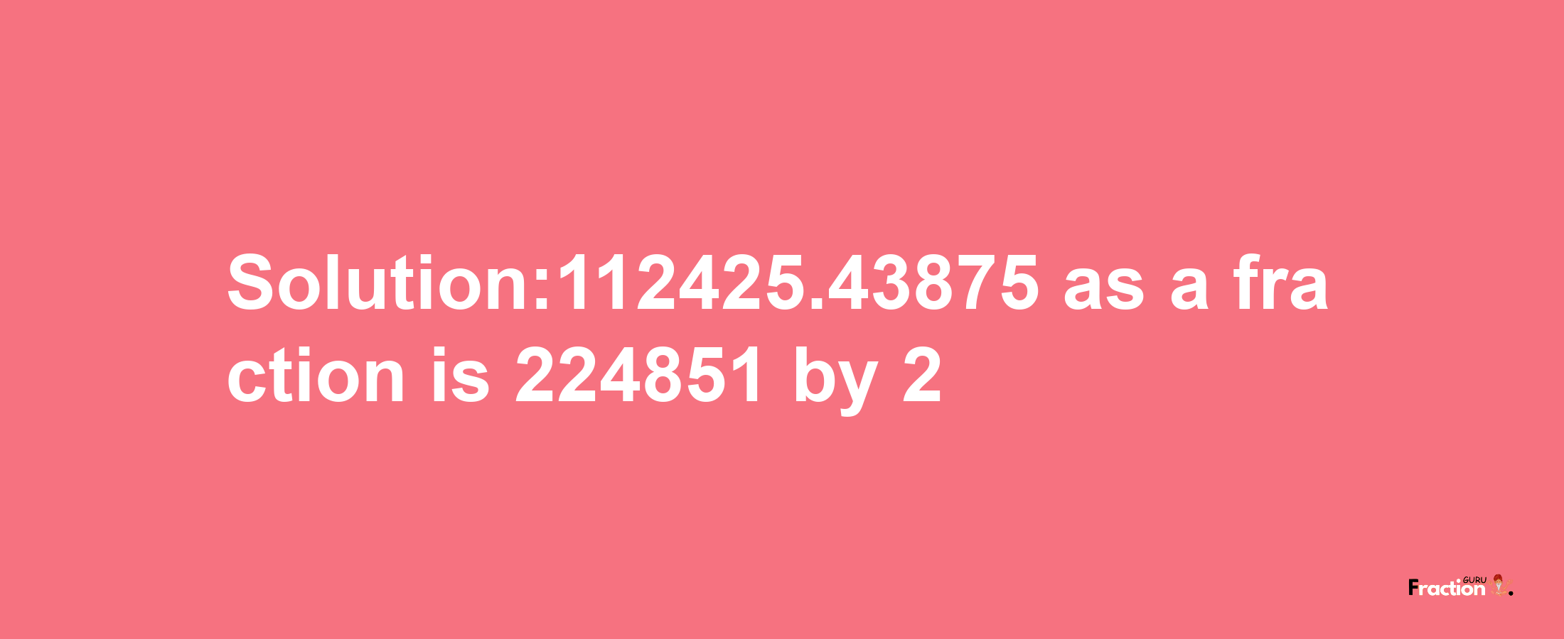 Solution:112425.43875 as a fraction is 224851/2